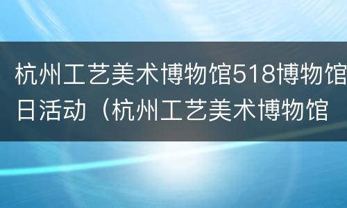 杭州工艺美术博物馆518博物馆日活动（杭州工艺美术博物馆建筑设计）