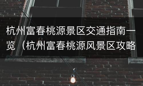 杭州富春桃源景区交通指南一览（杭州富春桃源风景区攻略）