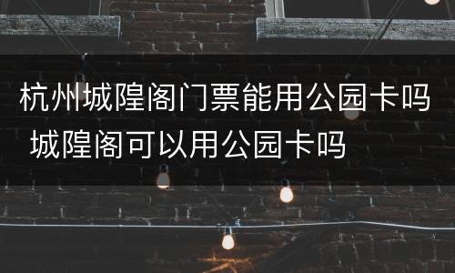 杭州城隍阁门票能用公园卡吗 城隍阁可以用公园卡吗