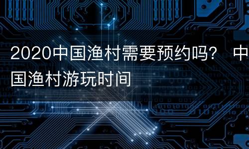 2020中国渔村需要预约吗？ 中国渔村游玩时间