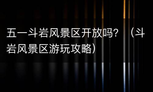 五一斗岩风景区开放吗？（斗岩风景区游玩攻略）