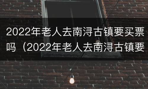 2022年老人去南浔古镇要买票吗（2022年老人去南浔古镇要买票吗现在）