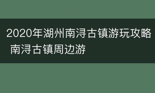 2020年湖州南浔古镇游玩攻略 南浔古镇周边游