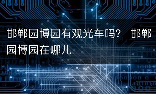 邯郸园博园有观光车吗？ 邯郸园博园在哪儿