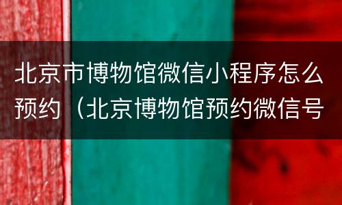 北京市博物馆微信小程序怎么预约（北京博物馆预约微信号）