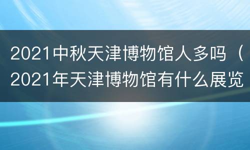 2021中秋天津博物馆人多吗（2021年天津博物馆有什么展览）