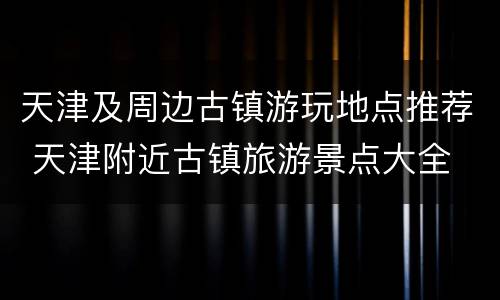 天津及周边古镇游玩地点推荐 天津附近古镇旅游景点大全