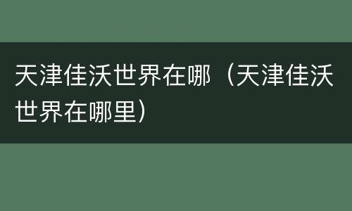 天津佳沃世界在哪（天津佳沃世界在哪里）