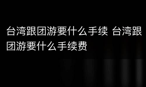 台湾跟团游要什么手续 台湾跟团游要什么手续费
