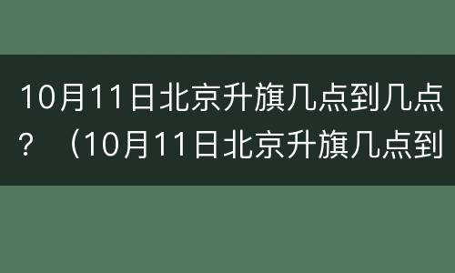 10月11日北京升旗几点到几点？（10月11日北京升旗几点到几点呢）