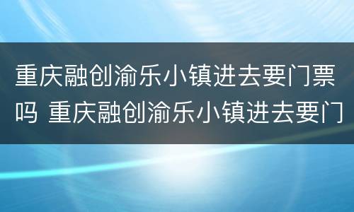 重庆融创渝乐小镇进去要门票吗 重庆融创渝乐小镇进去要门票吗