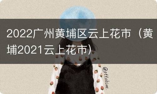 2022广州黄埔区云上花市（黄埔2021云上花市）