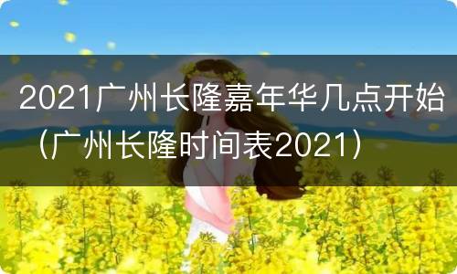 2021广州长隆嘉年华几点开始（广州长隆时间表2021）