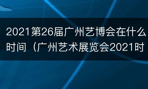 2021第26届广州艺博会在什么时间（广州艺术展览会2021时间表）