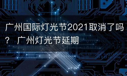 广州国际灯光节2021取消了吗？ 广州灯光节延期