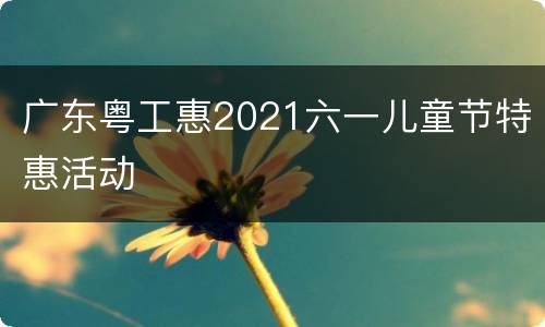 广东粤工惠2021六一儿童节特惠活动