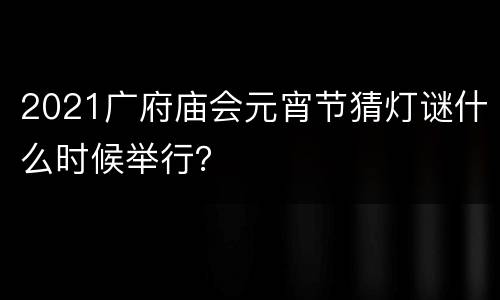 2021广府庙会元宵节猜灯谜什么时候举行？