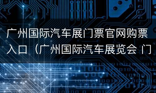 广州国际汽车展门票官网购票入口（广州国际汽车展览会 门票）