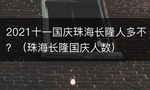 2021十一国庆珠海长隆人多不？（珠海长隆国庆人数）