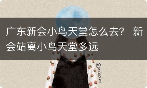广东新会小鸟天堂怎么去？ 新会站离小鸟天堂多远