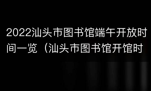 2022汕头市图书馆端午开放时间一览（汕头市图书馆开馆时间）