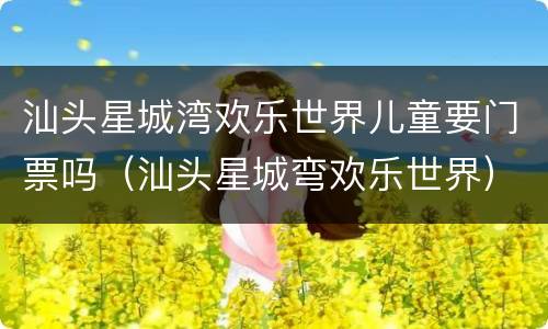 汕头星城湾欢乐世界儿童要门票吗（汕头星城弯欢乐世界）