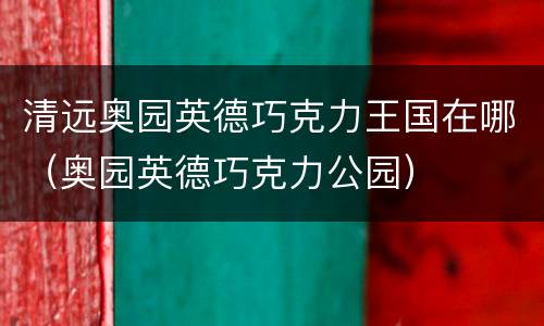 清远奥园英德巧克力王国在哪（奥园英德巧克力公园）