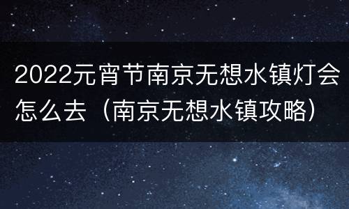 2022元宵节南京无想水镇灯会怎么去（南京无想水镇攻略）