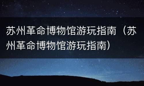 苏州革命博物馆游玩指南（苏州革命博物馆游玩指南）