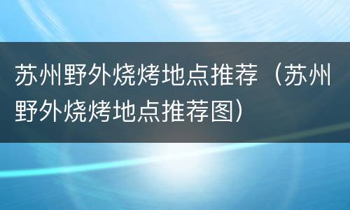 苏州野外烧烤地点推荐（苏州野外烧烤地点推荐图）