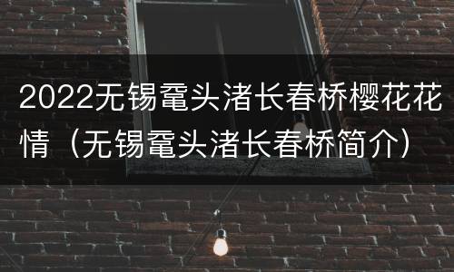 2022无锡鼋头渚长春桥樱花花情（无锡鼋头渚长春桥简介）