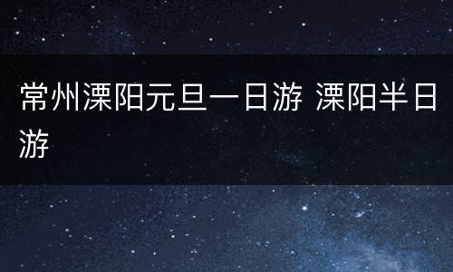 常州溧阳元旦一日游 溧阳半日游