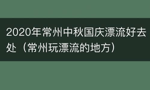 2020年常州中秋国庆漂流好去处（常州玩漂流的地方）