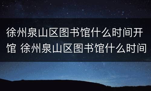 徐州泉山区图书馆什么时间开馆 徐州泉山区图书馆什么时间开馆的