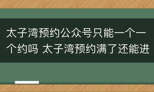 太子湾预约公众号只能一个一个约吗 太子湾预约满了还能进去吗