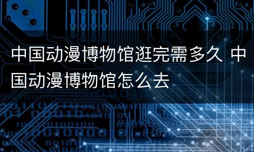 中国动漫博物馆逛完需多久 中国动漫博物馆怎么去