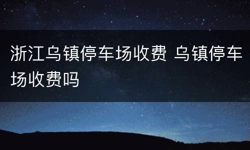浙江乌镇停车场收费 乌镇停车场收费吗
