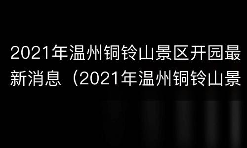 2021年温州铜铃山景区开园最新消息（2021年温州铜铃山景区开园最新消息新闻）