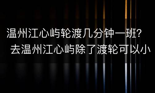 温州江心屿轮渡几分钟一班？ 去温州江心屿除了渡轮可以小车直达吗?