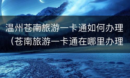 温州苍南旅游一卡通如何办理（苍南旅游一卡通在哪里办理）