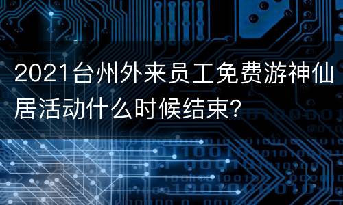 2021台州外来员工免费游神仙居活动什么时候结束？