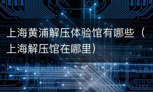 上海黄浦解压体验馆有哪些（上海解压馆在哪里）