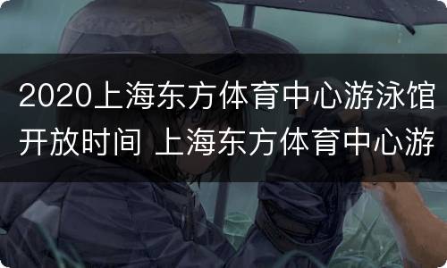2020上海东方体育中心游泳馆开放时间 上海东方体育中心游泳馆全面开放吗