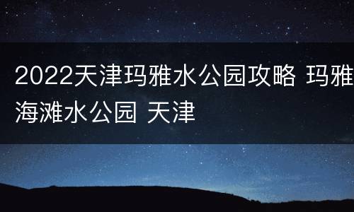 2022天津玛雅水公园攻略 玛雅海滩水公园 天津