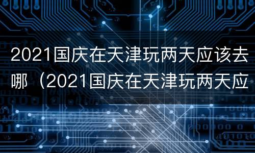 2021国庆在天津玩两天应该去哪（2021国庆在天津玩两天应该去哪旅游）