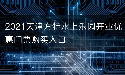 2021天津方特水上乐园开业优惠门票购买入口