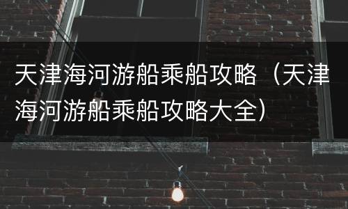 天津海河游船乘船攻略（天津海河游船乘船攻略大全）