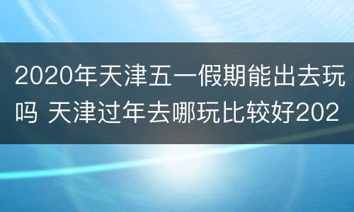 2020年天津五一假期能出去玩吗 天津过年去哪玩比较好2020