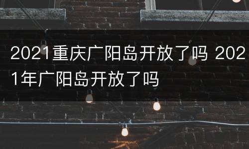 2021重庆广阳岛开放了吗 2021年广阳岛开放了吗