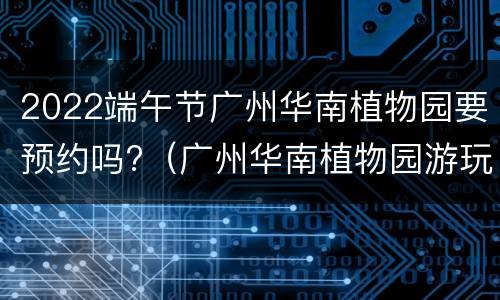 2022端午节广州华南植物园要预约吗?（广州华南植物园游玩时间）
